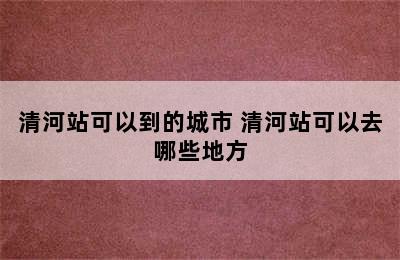 清河站可以到的城市 清河站可以去哪些地方